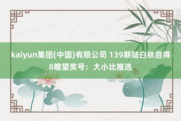 kaiyun集团(中国)有限公司 139期陆白秋自得8瞻望奖号:大小比推选