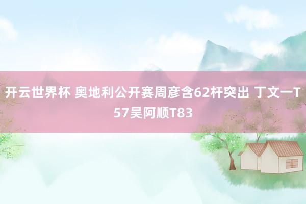 开云世界杯 奥地利公开赛周彦含62杆突出 丁文一T57吴阿顺T83
