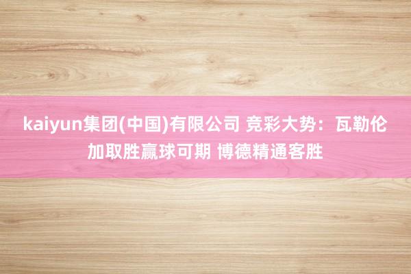 kaiyun集团(中国)有限公司 竞彩大势:瓦勒伦加取胜赢球可期 博德精通客胜