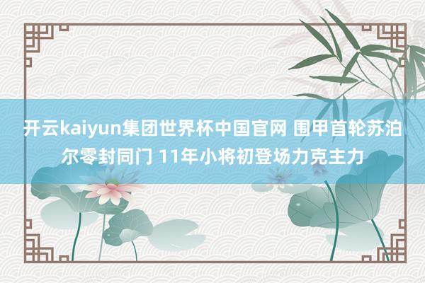 开云kaiyun集团世界杯中国官网 围甲首轮苏泊尔零封同门 11年小将初登场力克主力