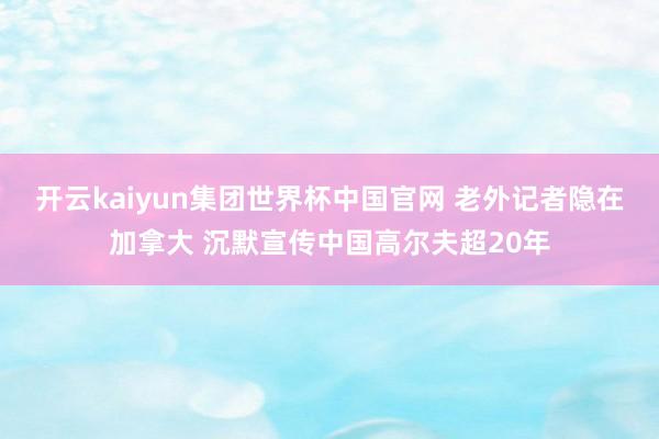 开云kaiyun集团世界杯中国官网 老外记者隐在加拿大 沉默宣传中国高尔夫超20年