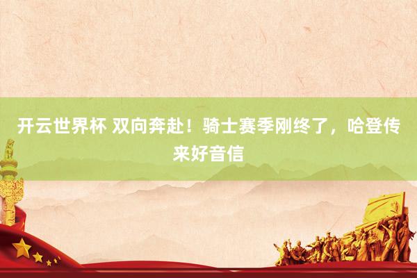 开云世界杯 双向奔赴!骑士赛季刚终了,哈登传来好音信