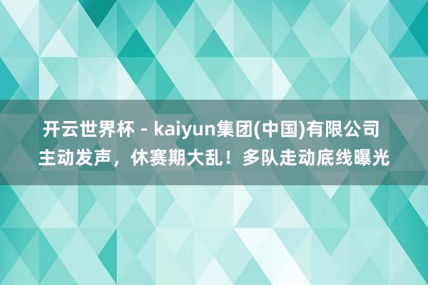开云世界杯 - kaiyun集团(中国)有限公司 主动发声,休赛期大乱!多队走动底线曝光