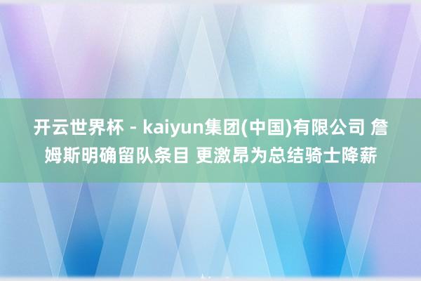 开云世界杯 - kaiyun集团(中国)有限公司 詹姆斯明确留队条目 更激昂为总结骑士降薪