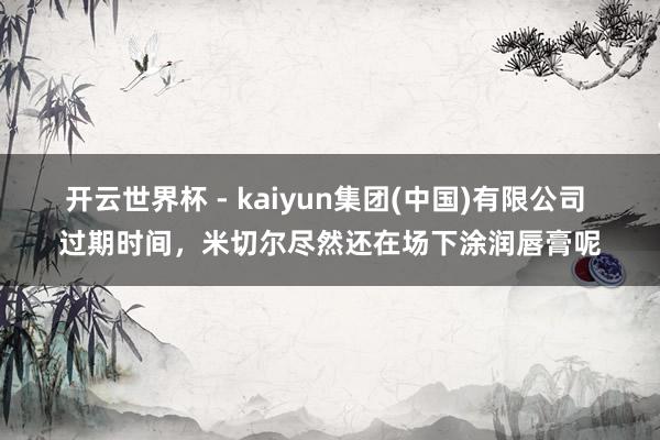 开云世界杯 - kaiyun集团(中国)有限公司 过期时间,米切尔尽然还在场下涂润唇膏呢
