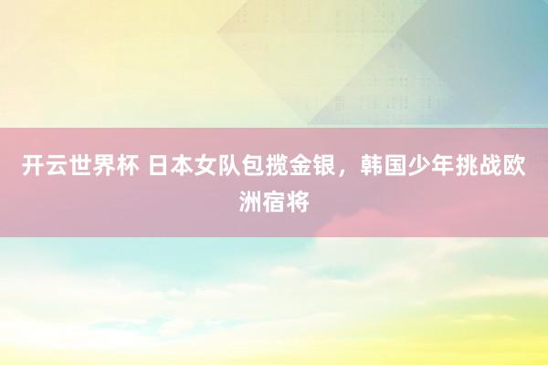 开云世界杯 日本女队包揽金银,韩国少年挑战欧洲宿将