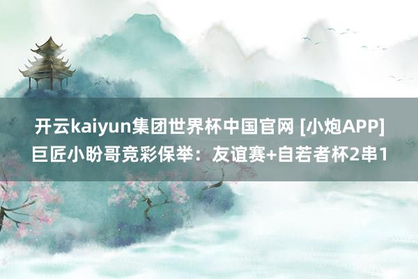 开云kaiyun集团世界杯中国官网 [小炮APP]巨匠小盼哥竞彩保举：友谊赛+自若者杯2串1