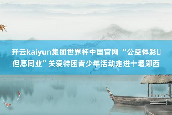 开云kaiyun集团世界杯中国官网 “公益体彩・但愿同业”关爱特困青少年活动走进十堰郧西