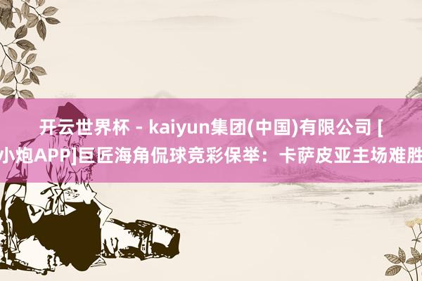 开云世界杯 - kaiyun集团(中国)有限公司 [小炮APP]巨匠海角侃球竞彩保举：卡萨皮亚主场难胜