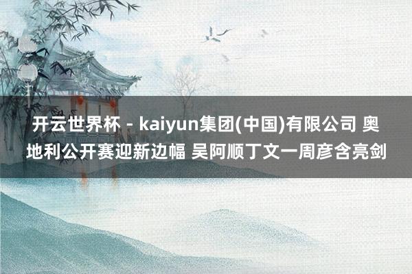 开云世界杯 - kaiyun集团(中国)有限公司 奥地利公开赛迎新边幅 吴阿顺丁文一周彦含亮剑