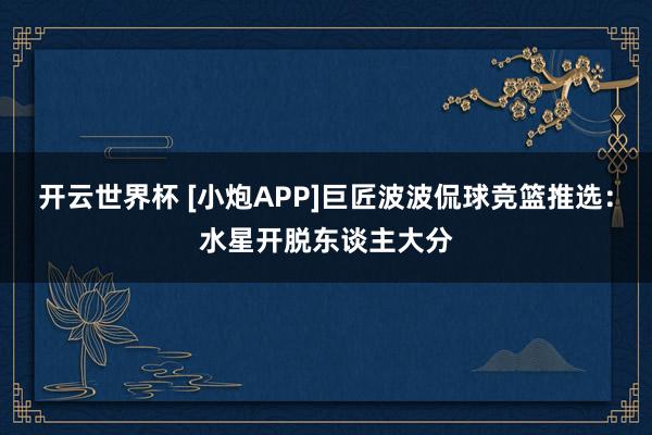 开云世界杯 [小炮APP]巨匠波波侃球竞篮推选：水星开脱东谈主大分