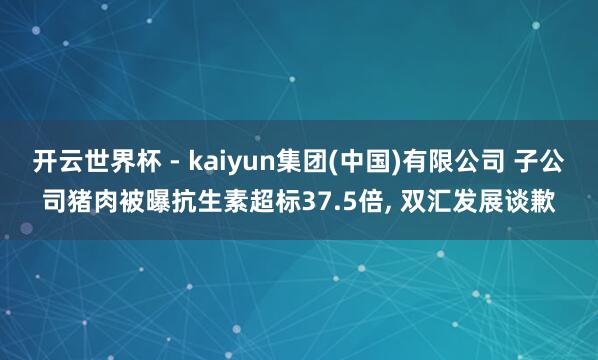 开云世界杯 - kaiyun集团(中国)有限公司 子公司猪肉被曝抗生素超标37.5倍, 双汇发展谈歉