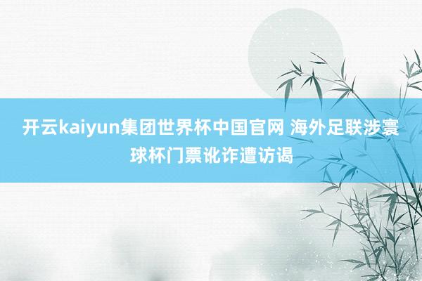 开云kaiyun集团世界杯中国官网 海外足联涉寰球杯门票讹诈遭访谒