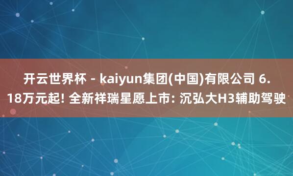 开云世界杯 - kaiyun集团(中国)有限公司 6.18万元起! 全新祥瑞星愿上市: 沉弘大H3辅助驾驶