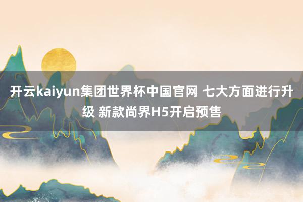 开云kaiyun集团世界杯中国官网 七大方面进行升级 新款尚界H5开启预售