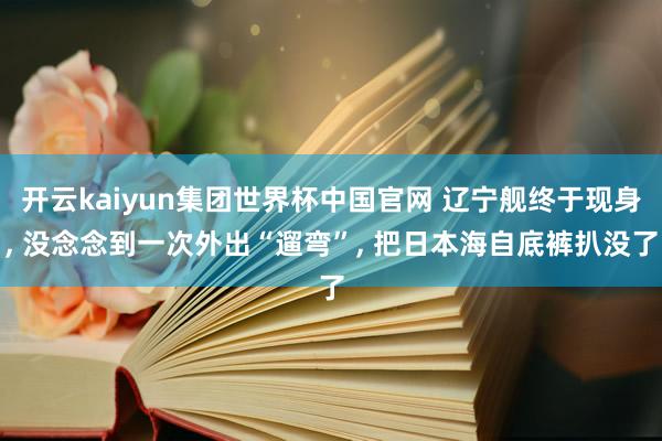 开云kaiyun集团世界杯中国官网 辽宁舰终于现身, 没念念到一次外出“遛弯”, 把日本海自底裤扒没了