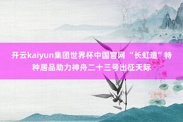 开云kaiyun集团世界杯中国官网 “长虹造”特种居品助力神舟二十三号出征天际