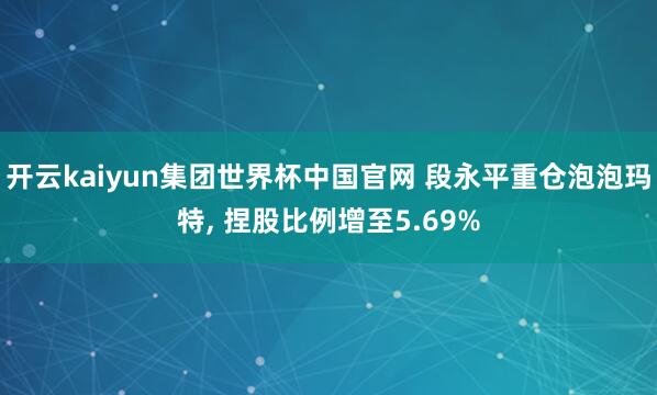 开云kaiyun集团世界杯中国官网 段永平重仓泡泡玛特, 捏股比例增至5.69%