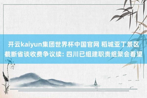 开云kaiyun集团世界杯中国官网 稻城亚丁景区截断省谈收费争议续: 四川已组建职责组聚会看望