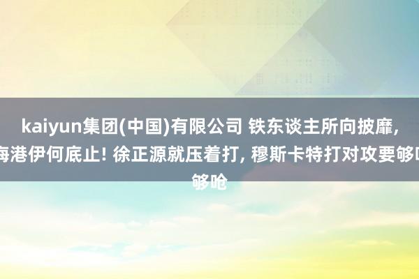 kaiyun集团(中国)有限公司 铁东谈主所向披靡， 海港伊何底止! 徐正源就压着打， 穆斯卡特打对攻要够呛