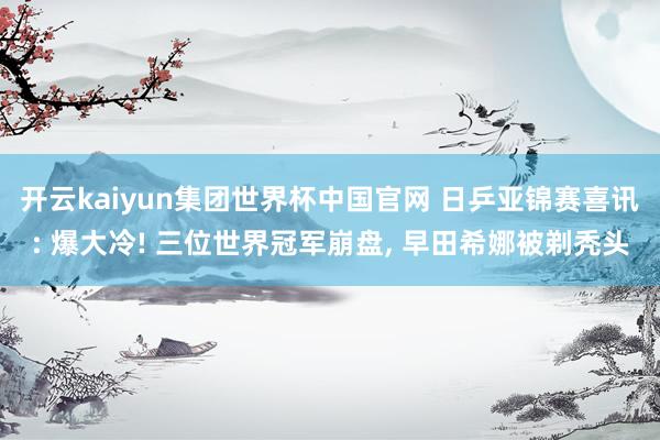 开云kaiyun集团世界杯中国官网 日乒亚锦赛喜讯: 爆大冷! 三位世界冠军崩盘, 早田希娜被剃秃头