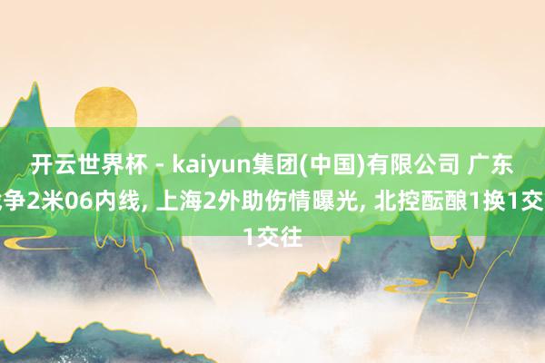 开云世界杯 - kaiyun集团(中国)有限公司 广东战争2米06内线, 上海2外助伤情曝光, 北控酝酿1换1交往