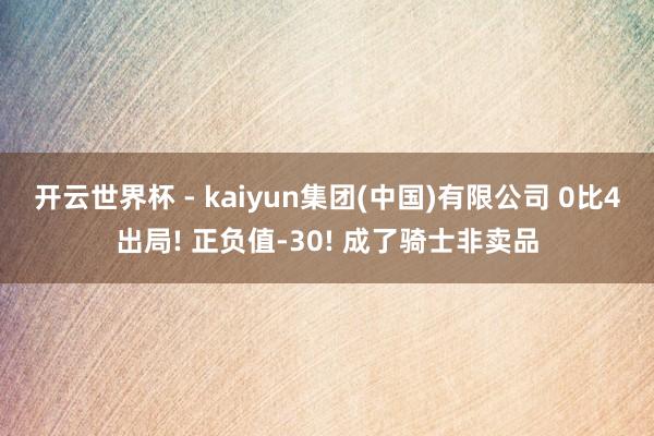 开云世界杯 - kaiyun集团(中国)有限公司 0比4出局! 正负值-30! 成了骑士非卖品