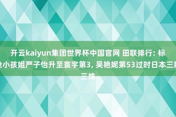 开云kaiyun集团世界杯中国官网 田联排行: 标枪小孩姐严子怡升至寰宇第3, 吴艳妮第53过时日本三姝