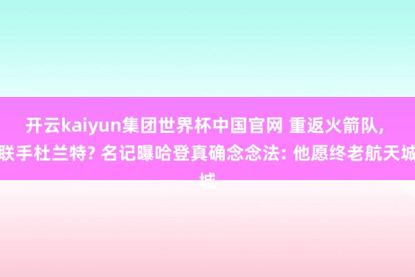 开云kaiyun集团世界杯中国官网 重返火箭队, 联手杜兰特? 名记曝哈登真确念念法: 他愿终老航天城
