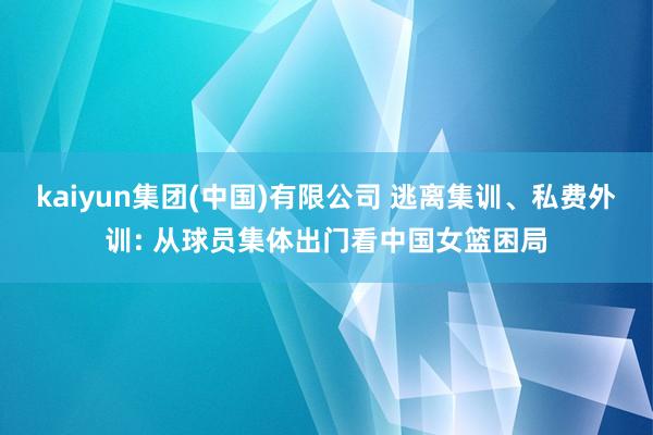 kaiyun集团(中国)有限公司 逃离集训、私费外训: 从球员集体出门看中国女篮困局