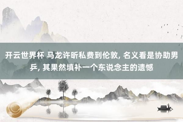 开云世界杯 马龙许昕私费到伦敦, 名义看是协助男乒, 其果然填补一个东说念主的遗憾