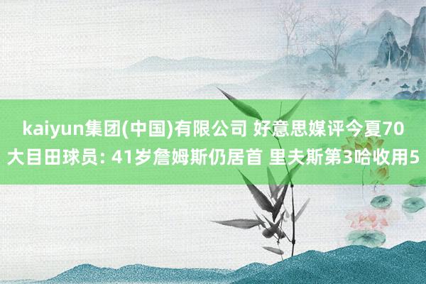 kaiyun集团(中国)有限公司 好意思媒评今夏70大目田球员: 41岁詹姆斯仍居首 里夫斯第3哈收用5