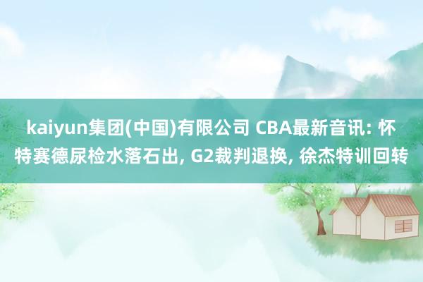 kaiyun集团(中国)有限公司 CBA最新音讯: 怀特赛德尿检水落石出， G2裁判退换， 徐杰特训回转