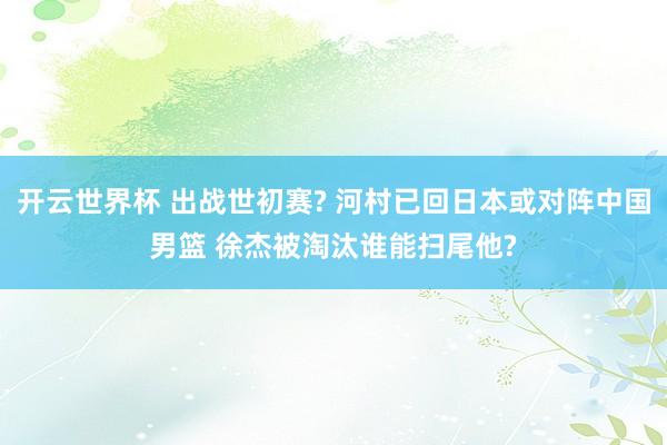 开云世界杯 出战世初赛? 河村已回日本或对阵中国男篮 徐杰被淘汰谁能扫尾他?