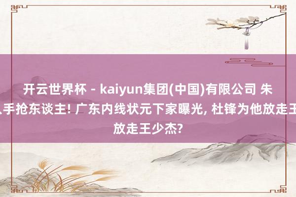 开云世界杯 - kaiyun集团(中国)有限公司 朱芳雨入手抢东谈主! 广东内线状元下家曝光, 杜锋为他放走王少杰?