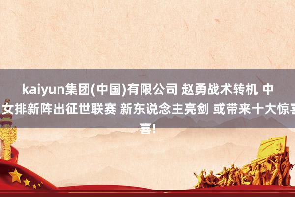 kaiyun集团(中国)有限公司 赵勇战术转机 中国女排新阵出征世联赛 新东说念主亮剑 或带来十大惊喜!