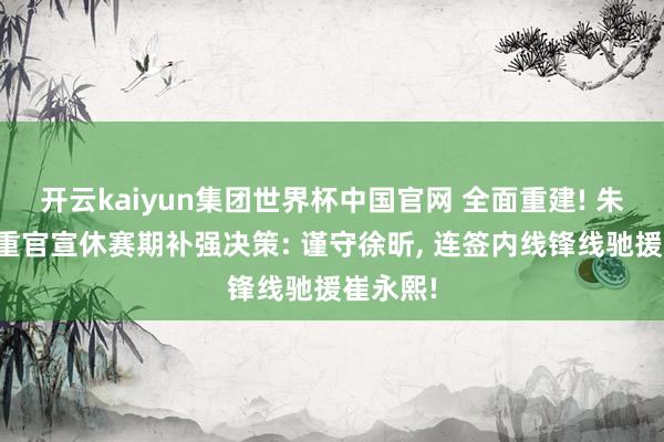 开云kaiyun集团世界杯中国官网 全面重建! 朱芳雨庄重官宣休赛期补强决策: 谨守徐昕, 连签内线锋线驰援崔永熙!