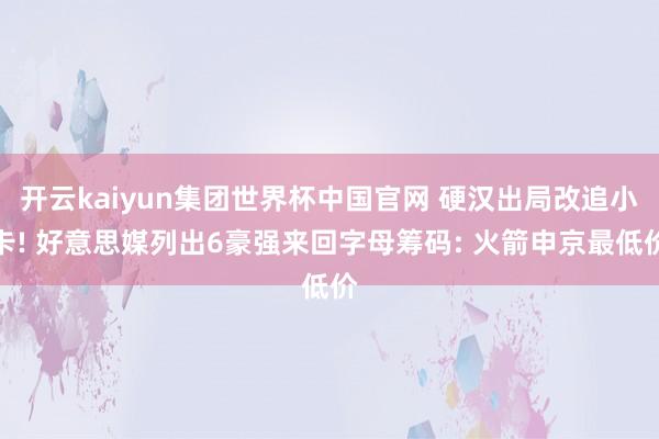 开云kaiyun集团世界杯中国官网 硬汉出局改追小卡! 好意思媒列出6豪强来回字母筹码: 火箭申京最低价