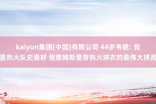 kaiyun集团(中国)有限公司 44岁韦德: 我是热火队史最好 但詹姆斯是穿热火球衣的最伟大球员