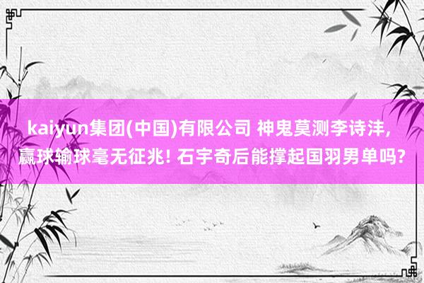 kaiyun集团(中国)有限公司 神鬼莫测李诗沣, 赢球输球毫无征兆! 石宇奇后能撑起国羽男单吗?
