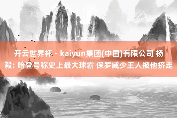 开云世界杯 - kaiyun集团(中国)有限公司 杨毅: 哈登号称史上最大球霸 保罗威少王人被他挤走