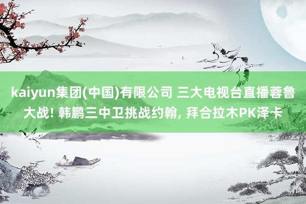 kaiyun集团(中国)有限公司 三大电视台直播蓉鲁大战! 韩鹏三中卫挑战约翰, 拜合拉木PK泽卡