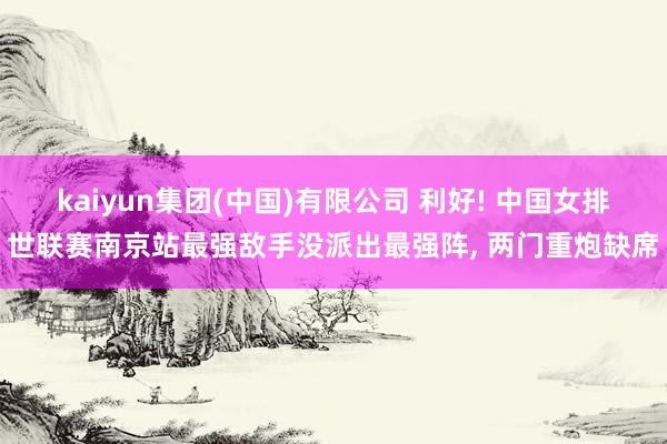kaiyun集团(中国)有限公司 利好! 中国女排世联赛南京站最强敌手没派出最强阵, 两门重炮缺席