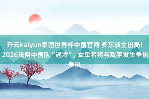 开云kaiyun集团世界杯中国官网 多东谈主出局! 2026法网中国队“遇冷”, 女单名将与敌手发生争执
