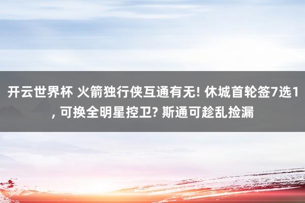 开云世界杯 火箭独行侠互通有无! 休城首轮签7选1, 可换全明星控卫? 斯通可趁乱捡漏