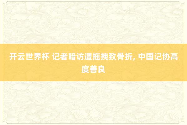 开云世界杯 记者暗访遭拖拽致骨折, 中国记协高度善良