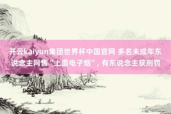 开云kaiyun集团世界杯中国官网 多名未成年东说念主网售“上面电子烟”, 有东说念主获刑罚