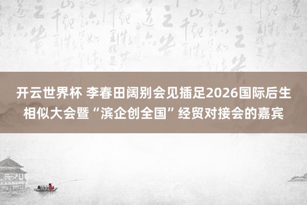 开云世界杯 李春田阔别会见插足2026国际后生相似大会暨“滨企创全国”经贸对接会的嘉宾