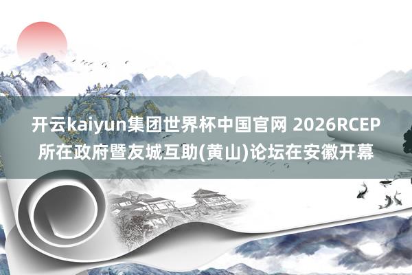 开云kaiyun集团世界杯中国官网 2026RCEP所在政府暨友城互助(黄山)论坛在安徽开幕