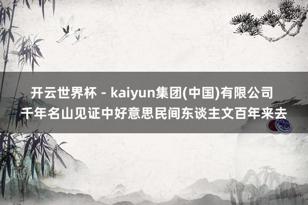 开云世界杯 - kaiyun集团(中国)有限公司 千年名山见证中好意思民间东谈主文百年来去